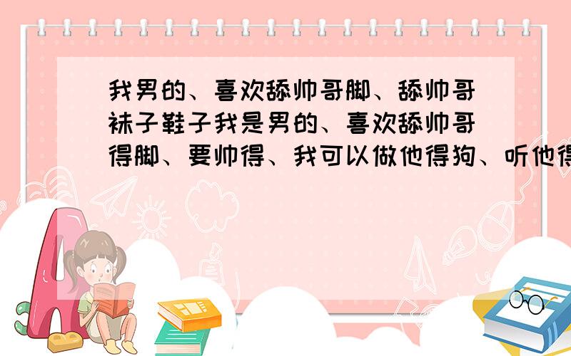 我男的、喜欢舔帅哥脚、舔帅哥袜子鞋子我是男的、喜欢舔帅哥得脚、要帅得、我可以做他得狗、听他得、吃JJ都行、请加1421488463