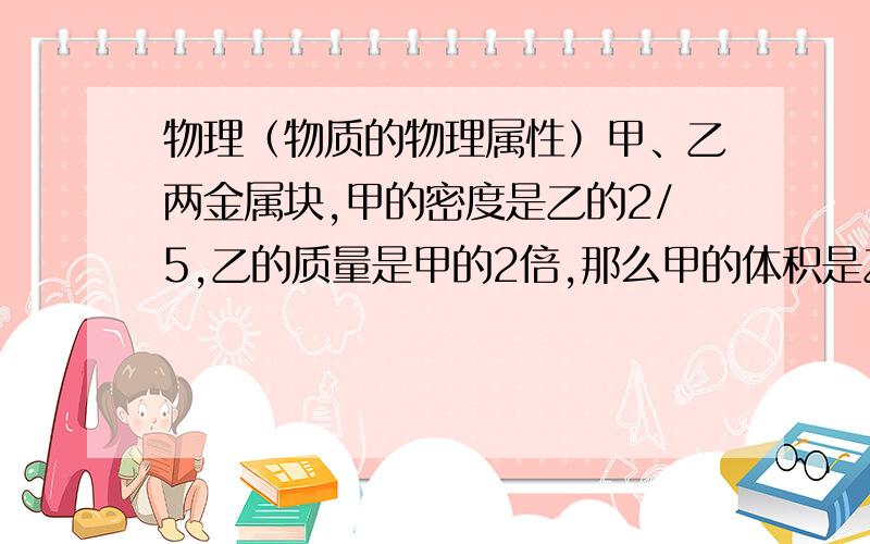 物理（物质的物理属性）甲、乙两金属块,甲的密度是乙的2/5,乙的质量是甲的2倍,那么甲的体积是乙的多少?