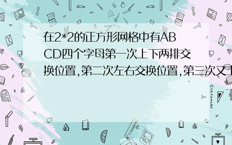 在2*2的正方形网格中有ABCD四个字母第一次上下两排交换位置,第二次左右交换位置,第三次又上下两篇交换位置,第四次又左右两列交换,.,这样一直下去,第2007次交换后字母的位置怎样?