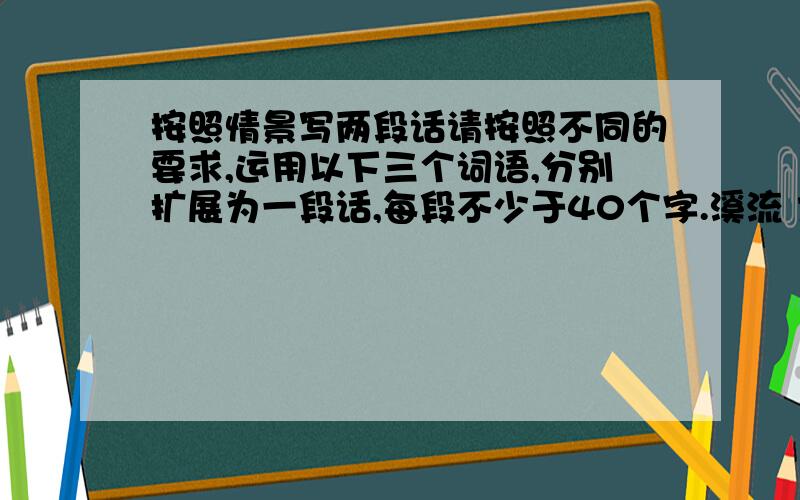 按照情景写两段话请按照不同的要求,运用以下三个词语,分别扩展为一段话,每段不少于40个字.溪流 大海 高山 (1)描绘一种情景 (2)表达一种感悟