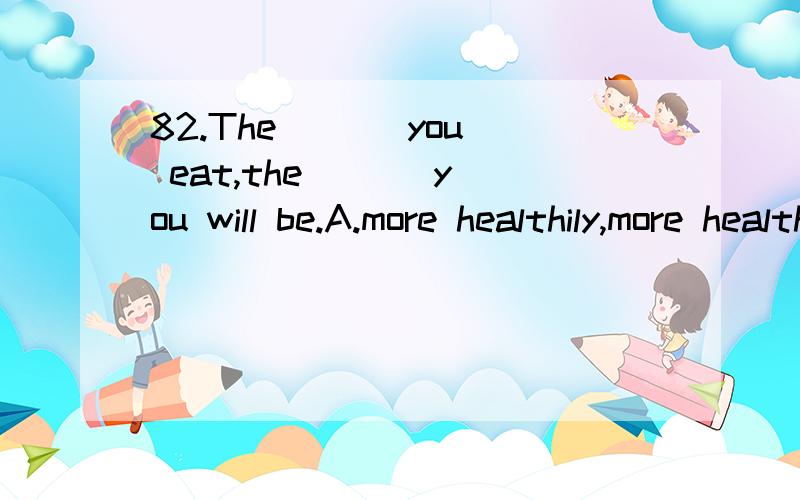 82.The [ ] you eat,the [ ] you will be.A.more healthily,more healthily B.more healthily; healthierC.healthier ; healthier D.healtheir; more healthily选B的原因.