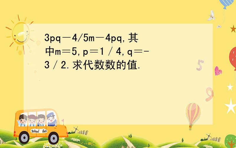 3pq－4/5m－4pq,其中m＝5,p＝1／4,q＝-3／2.求代数数的值.