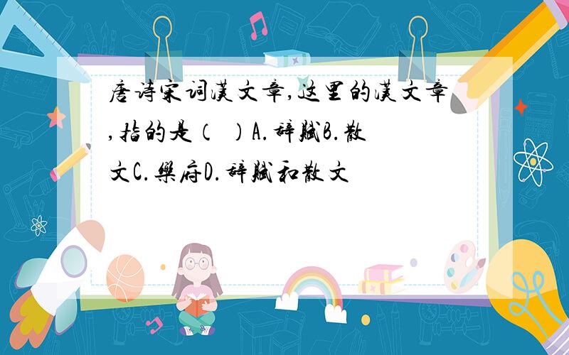 唐诗宋词汉文章,这里的汉文章,指的是（ ）A.辞赋B.散文C.乐府D.辞赋和散文