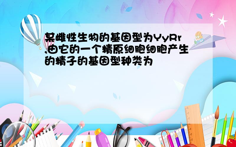 某雌性生物的基因型为YyRr,由它的一个精原细胞细胞产生的精子的基因型种类为