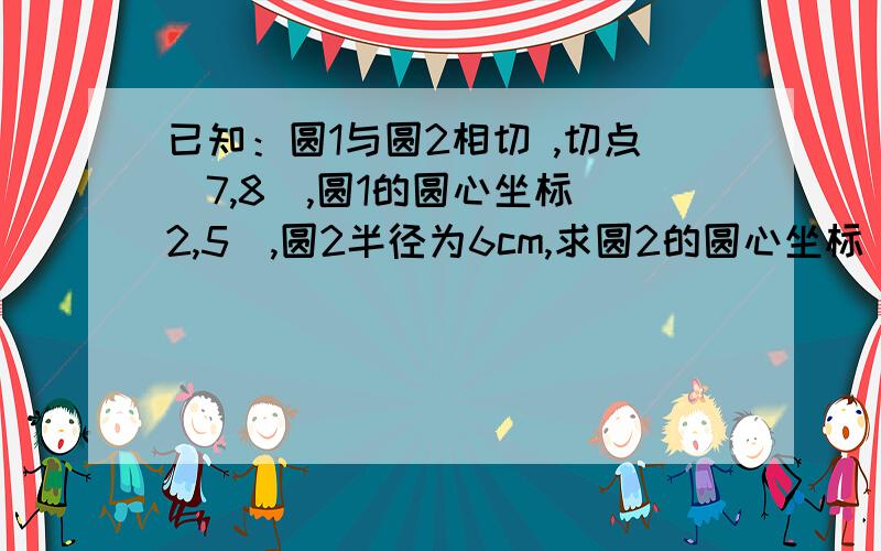 已知：圆1与圆2相切 ,切点（7,8）,圆1的圆心坐标（2,5）,圆2半径为6cm,求圆2的圆心坐标