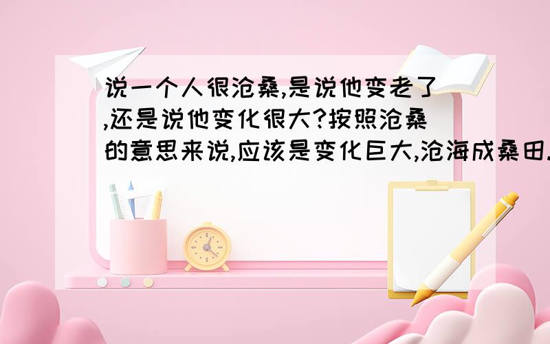 说一个人很沧桑,是说他变老了,还是说他变化很大?按照沧桑的意思来说,应该是变化巨大,沧海成桑田.但是,我一直以为说“你看起来很沧桑”意思是说你看起来饱经风霜、很老的意思.难道我