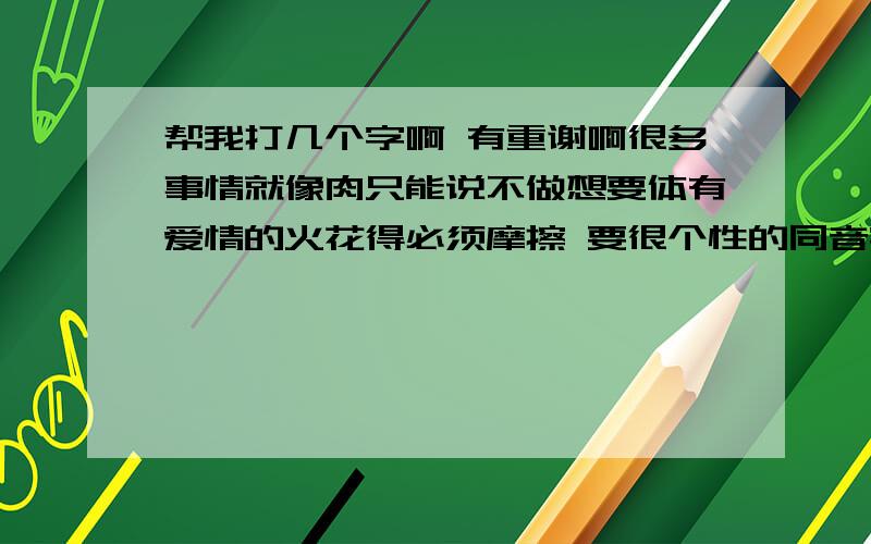 帮我打几个字啊 有重谢啊很多事情就像肉只能说不做想要体有爱情的火花得必须摩擦 要很个性的同音字 最好是繁体字