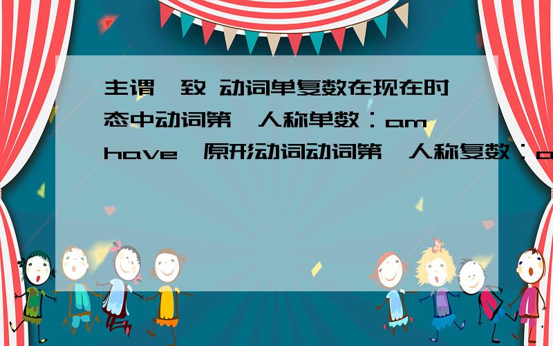 主谓一致 动词单复数在现在时态中动词第一人称单数：am,have,原形动词动词第一人称复数：are,have,原形动词 动词第二人称单/复数：are,have,原形动词 动词第三人称单数：is,has,原形动词+s(动词