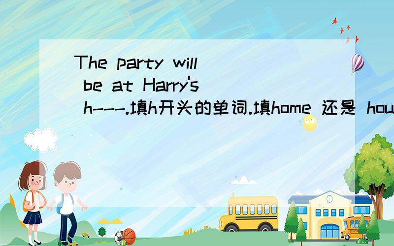 The party will be at Harry's h---.填h开头的单词.填home 还是 house为什么?