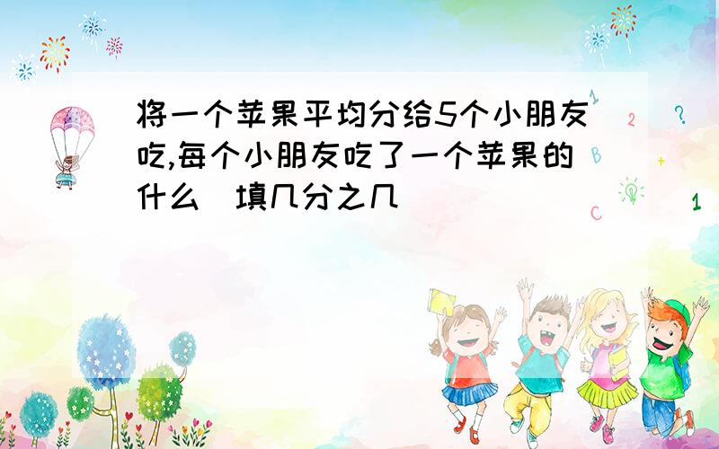 将一个苹果平均分给5个小朋友吃,每个小朋友吃了一个苹果的什么（填几分之几