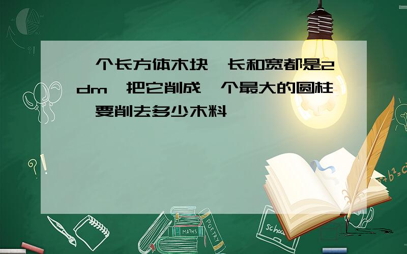 一个长方体木块,长和宽都是2dm,把它削成一个最大的圆柱,要削去多少木料