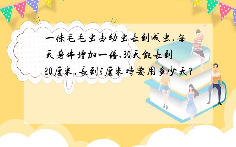 一条毛毛虫由幼虫长到成虫,每天身体增加一倍,30天能长到20厘米,长到5厘米时要用多少天?