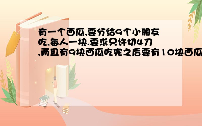 有一个西瓜,要分给9个小朋友吃,每人一块.要求只许切4刀,而且有9块西瓜吃完之后要有10块西瓜皮.要求切法