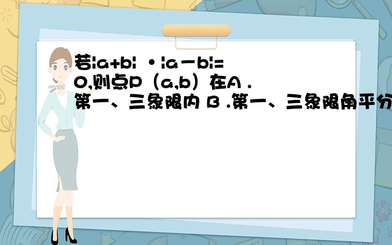 若|a+b| ·|a－b|=0,则点P（a,b）在A .第一、三象限内 B .第一、三象限角平分线上 C .第一、三象限角平分线上或第二、四象限角平线上 D .第二、四象限角平分线上