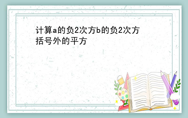 计算a的负2次方b的负2次方括号外的平方