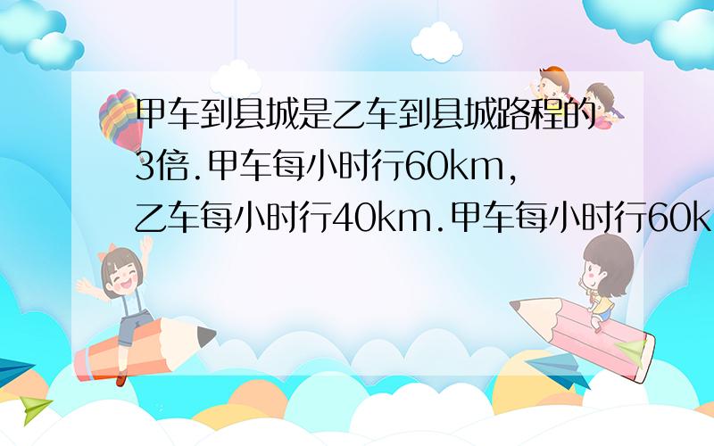 甲车到县城是乙车到县城路程的3倍.甲车每小时行60km,乙车每小时行40km.甲车每小时行60km,乙车每小时行4km.甲乙两车同时出发去县城,当乙车到县城时,甲车距县城还有15km.驾车到县城的路程是多