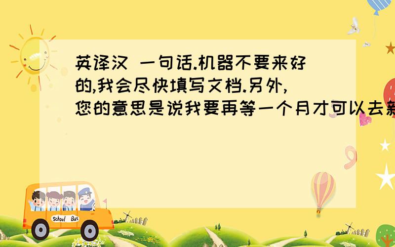 英译汉 一句话.机器不要来好的,我会尽快填写文档.另外,您的意思是说我要再等一个月才可以去新加坡吗一定要将意思翻译的很明白,