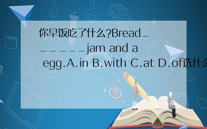 你早饭吃了什么?Bread______jam and a egg.A.in B.with C.at D.of选什么呀,以前学过,但是忘记了.打错了是an egg