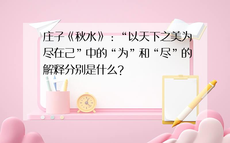 庄子《秋水》：“以天下之美为尽在己”中的“为”和“尽”的解释分别是什么?