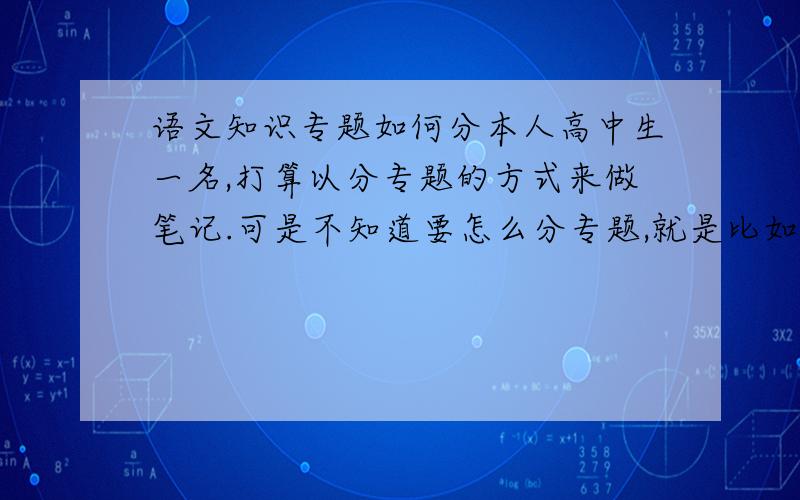 语文知识专题如何分本人高中生一名,打算以分专题的方式来做笔记.可是不知道要怎么分专题,就是比如说字词、病句、现代文、古文那样分专题做笔记.在这里来问问大家的意见啦,