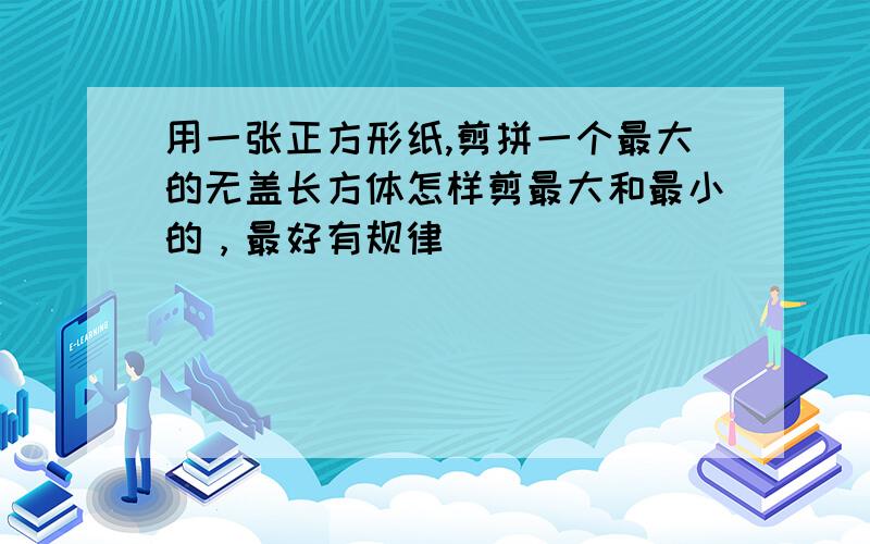 用一张正方形纸,剪拼一个最大的无盖长方体怎样剪最大和最小的，最好有规律