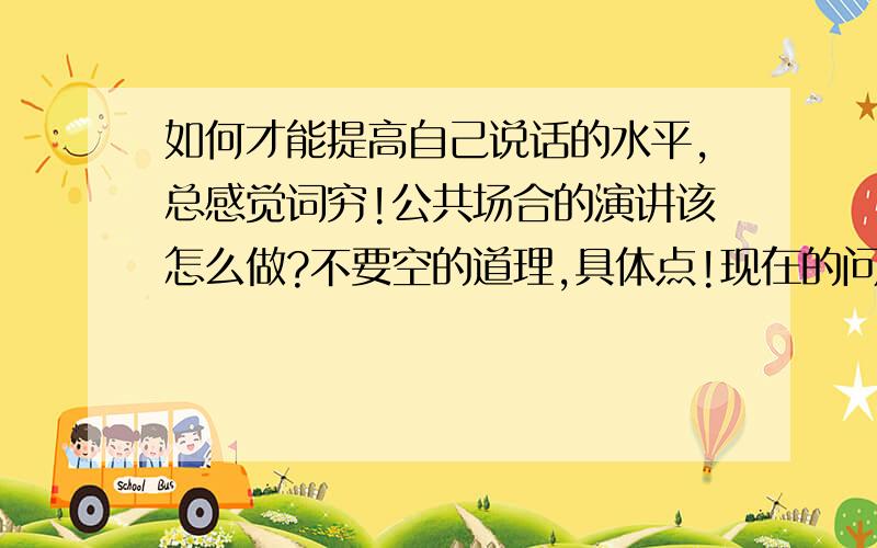 如何才能提高自己说话的水平,总感觉词穷!公共场合的演讲该怎么做?不要空的道理,具体点!现在的问题是不要空的大道理,多读书是必要的,重要的是读哪些书?要具体的,最好有演讲稿的让我记