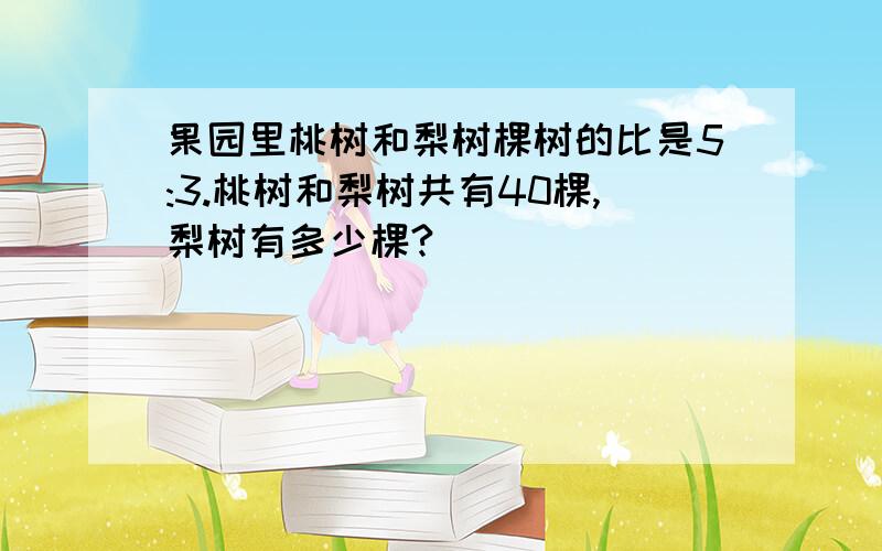 果园里桃树和梨树棵树的比是5:3.桃树和梨树共有40棵,梨树有多少棵?