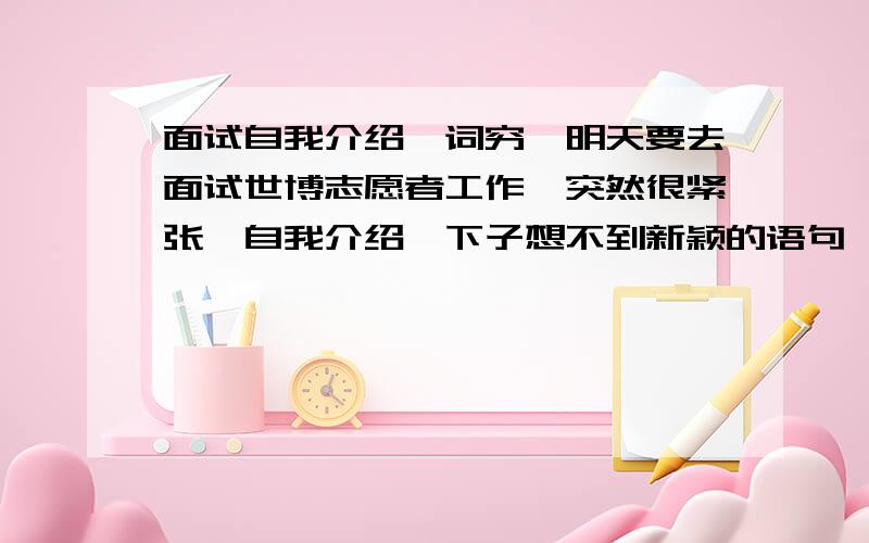 面试自我介绍,词穷,明天要去面试世博志愿者工作,突然很紧张,自我介绍一下子想不到新颖的语句,请热心人士帮帮忙.对于从事世博会志愿工作,我觉得这是一个很好的锻炼机会,.（请扩展一下