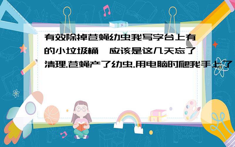 有效除掉苍蝇幼虫我写字台上有的小垃圾桶,应该是这几天忘了清理.苍蝇产了幼虫.用电脑时爬我手上了,差点呕了.然后又在桌子上发现一只.跪求去除苍蝇幼虫的方法