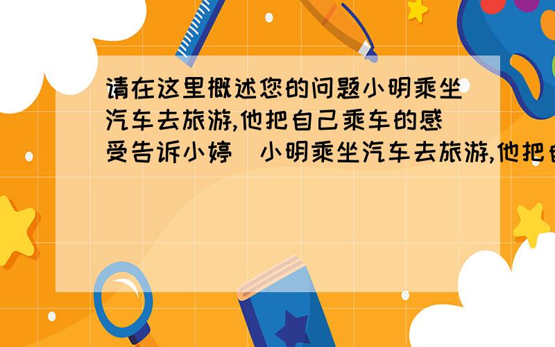 请在这里概述您的问题小明乘坐汽车去旅游,他把自己乘车的感受告诉小婷．小明乘坐汽车去旅游,他把自己乘车的感受告诉小婷．他说：“我坐在左手靠窗的高靠背座椅上,先是感到座椅靠背