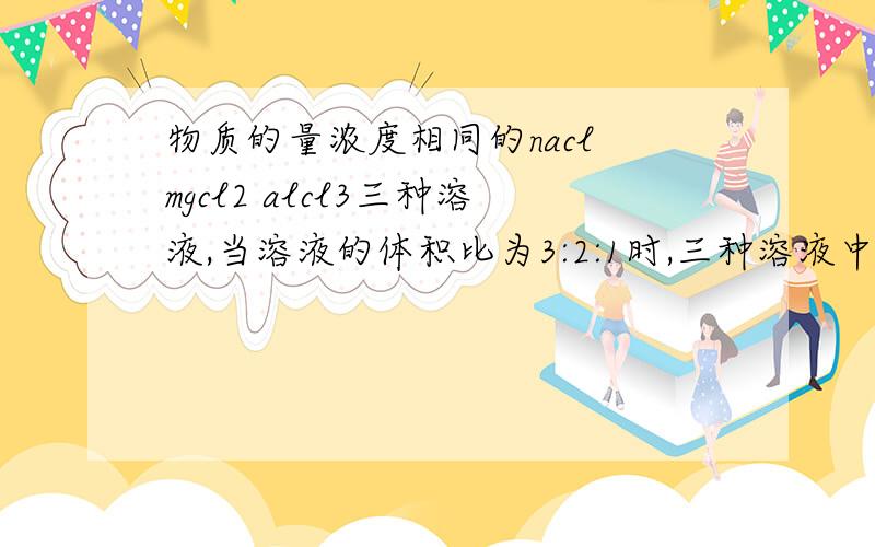 物质的量浓度相同的nacl mgcl2 alcl3三种溶液,当溶液的体积比为3:2:1时,三种溶液中cl-的物质的量之比是rtA.1:1:1.B.1:2:3.C.3:4:3.D.3:2:1