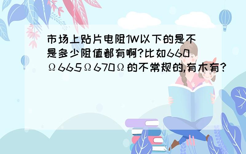 市场上贴片电阻1W以下的是不是多少阻值都有啊?比如660Ω665Ω670Ω的不常规的,有木有?