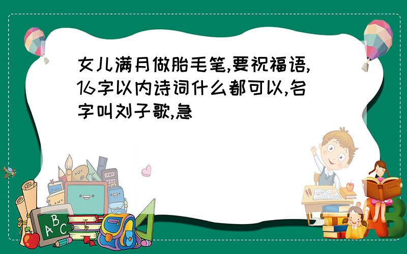 女儿满月做胎毛笔,要祝福语,16字以内诗词什么都可以,名字叫刘子歌,急