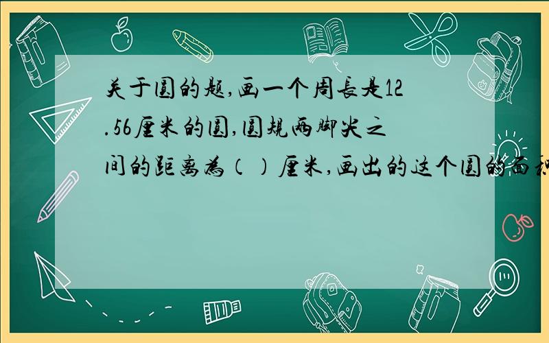 关于圆的题,画一个周长是12.56厘米的圆,圆规两脚尖之间的距离为（）厘米,画出的这个圆的面积是（）平方厘米