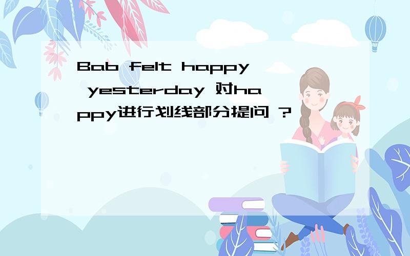 Bab felt happy yesterday 对happy进行划线部分提问 ?