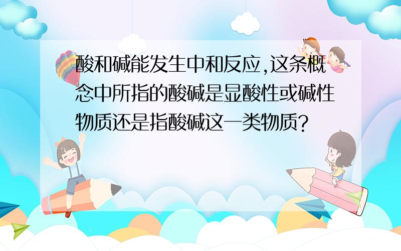 酸和碱能发生中和反应,这条概念中所指的酸碱是显酸性或碱性物质还是指酸碱这一类物质?