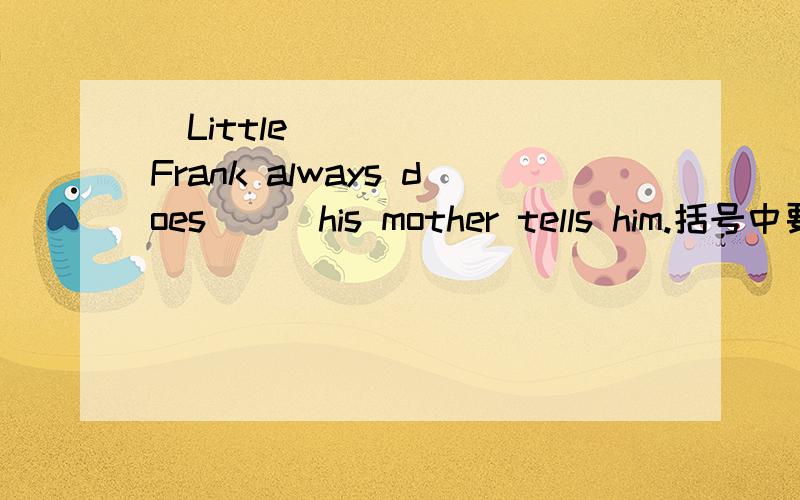 ​Little Frank always does（ ） his mother tells him.括号中要填a开头的词语