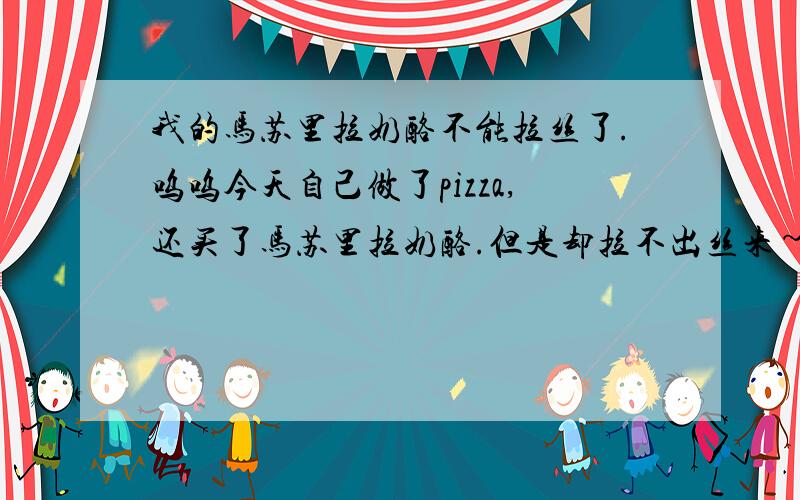 我的马苏里拉奶酪不能拉丝了.呜呜今天自己做了pizza,还买了马苏里拉奶酪.但是却拉不出丝来~奶酪我也放了挺多.盘子大小的pizza我放了2片奶酪.奶酪也已经化了呢,但是就是没有拉丝的效果.是