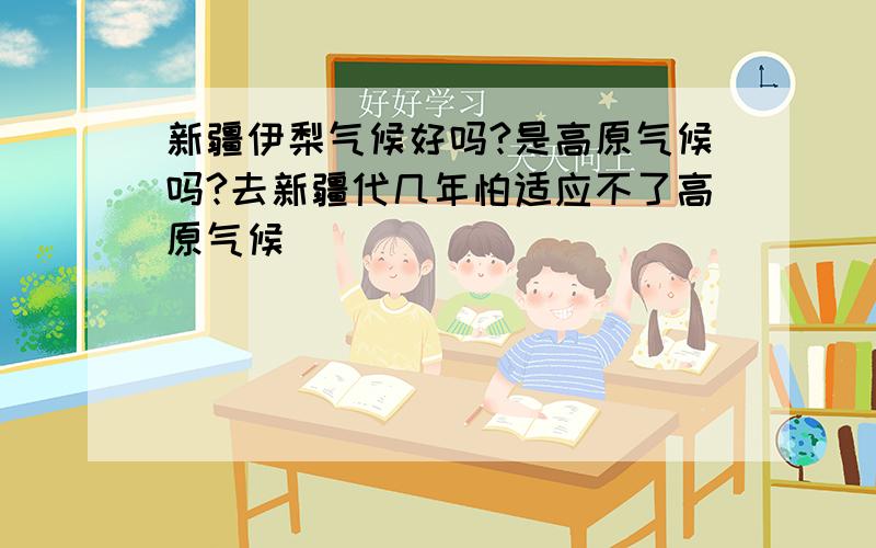 新疆伊梨气候好吗?是高原气候吗?去新疆代几年怕适应不了高原气候