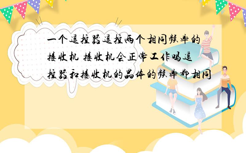 一个遥控器遥控两个相同频率的接收机 接收机会正常工作吗遥控器和接收机的晶体的频率都相同