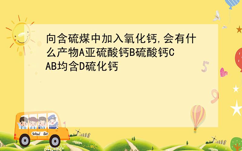 向含硫煤中加入氧化钙,会有什么产物A亚硫酸钙B硫酸钙C AB均含D硫化钙