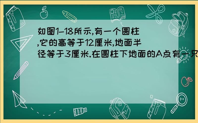 如图1-18所示,有一个圆柱,它的高等于12厘米,地面半径等于3厘米.在圆柱下地面的A点有一只蚂蚁,它想吃如图1-18所示，有一个圆柱，它的高等于12厘米，地面半径等于3厘米。在圆柱下地面的A点