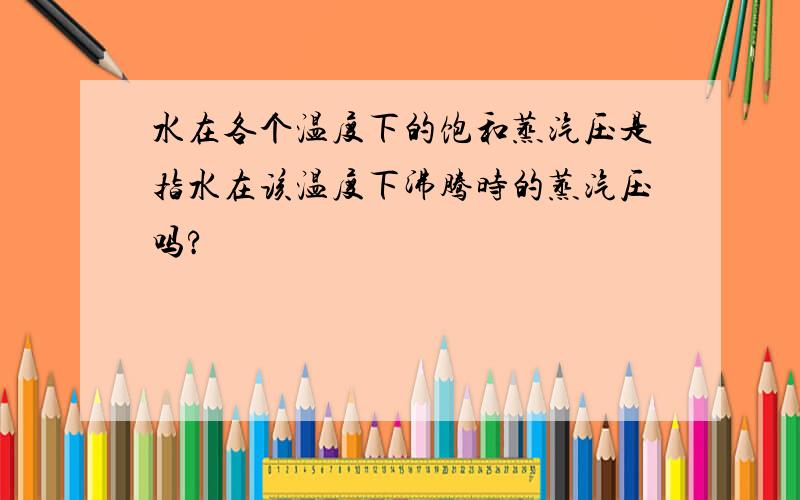 水在各个温度下的饱和蒸汽压是指水在该温度下沸腾时的蒸汽压吗?