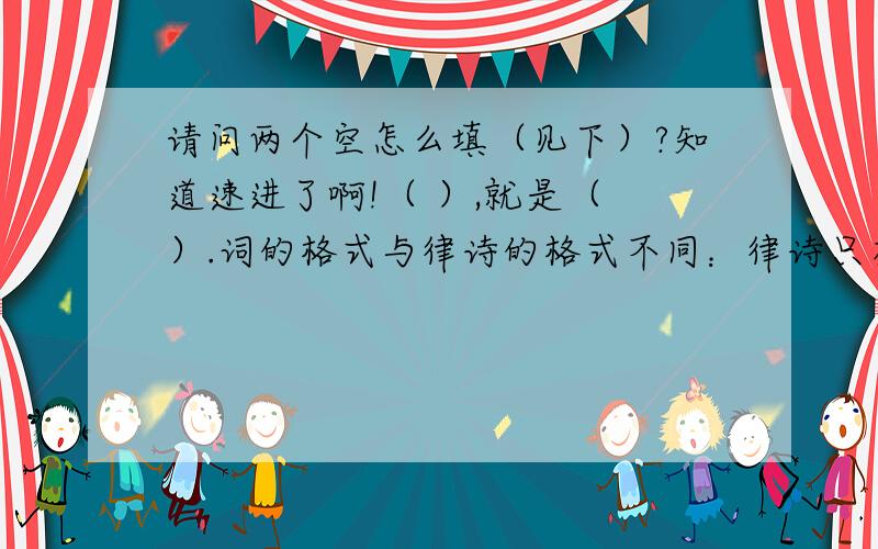 请问两个空怎么填（见下）?知道速进了啊!（ ）,就是（ ）.词的格式与律诗的格式不同：律诗只有四种格式,而词则总共有一千多个格式.人们不好把它称为第一式、第二式,所以就给他们起了