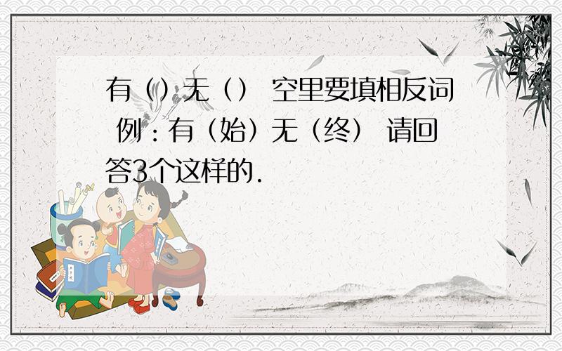 有（）无（） 空里要填相反词 例：有（始）无（终） 请回答3个这样的.