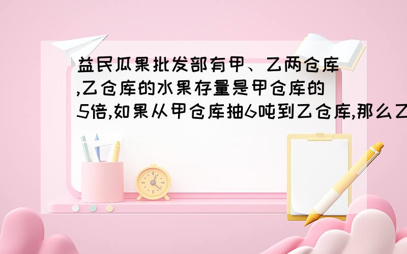 益民瓜果批发部有甲、乙两仓库,乙仓库的水果存量是甲仓库的5倍,如果从甲仓库抽6吨到乙仓库,那么乙仓库的水果产量是甲仓库的8倍,问原来两仓库的水果啊存量各是多少?（用方程解）