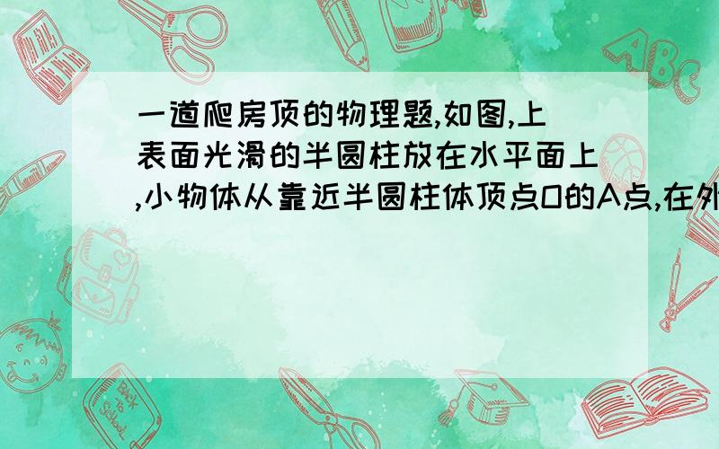 一道爬房顶的物理题,如图,上表面光滑的半圆柱放在水平面上,小物体从靠近半圆柱体顶点O的A点,在外力F作用下沿圆弧缓慢下滑到B点,此过程中F始终沿圆弧的切线方向且圆柱体保持静止,则下