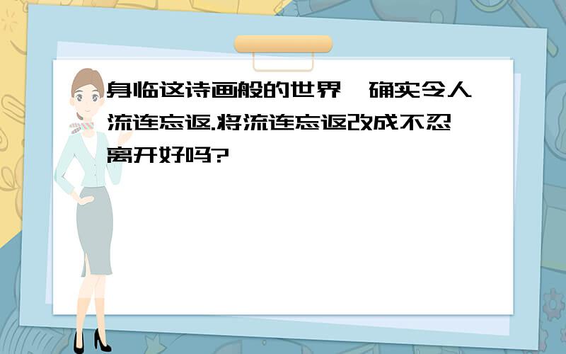 身临这诗画般的世界,确实令人流连忘返.将流连忘返改成不忍离开好吗?