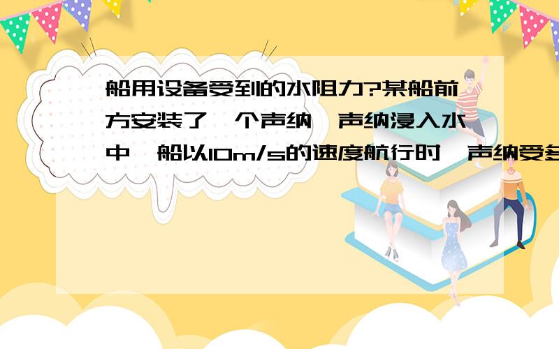 船用设备受到的水阻力?某船前方安装了一个声纳,声纳浸入水中,船以10m/s的速度航行时,声纳受多大力?声纳迎水面积为34524平方毫米,请帮我算出声纳受到多大的力,