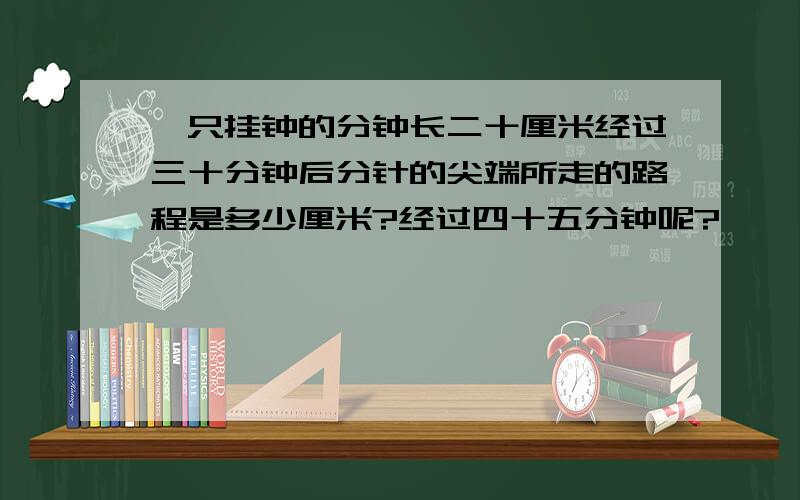 一只挂钟的分钟长二十厘米经过三十分钟后分针的尖端所走的路程是多少厘米?经过四十五分钟呢?